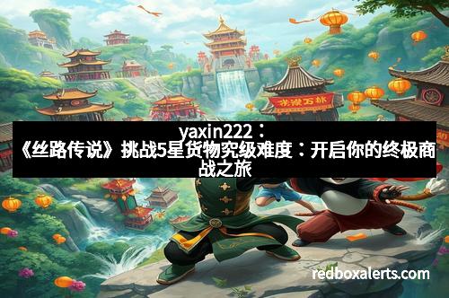 yaxin222：《丝路传说》挑战5星货物究级难度：开启你的终极商战之旅